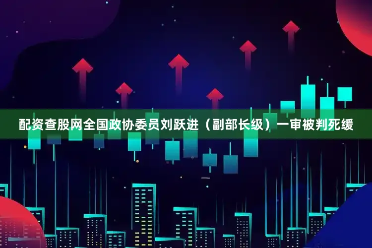 配资查股网全国政协委员刘跃进（副部长级）一审被判死缓