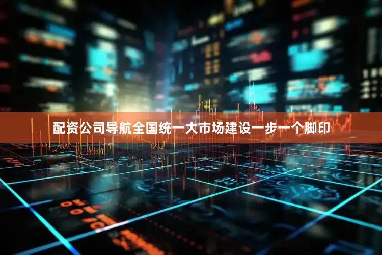配资公司导航全国统一大市场建设一步一个脚印