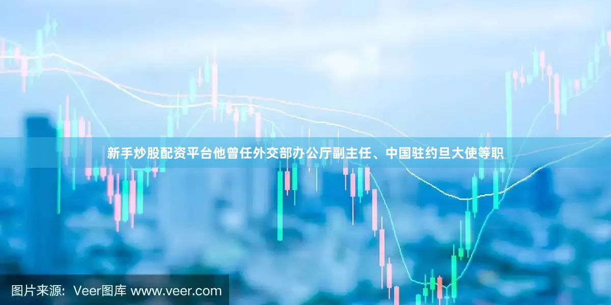 新手炒股配资平台他曾任外交部办公厅副主任、中国驻约旦大使等职