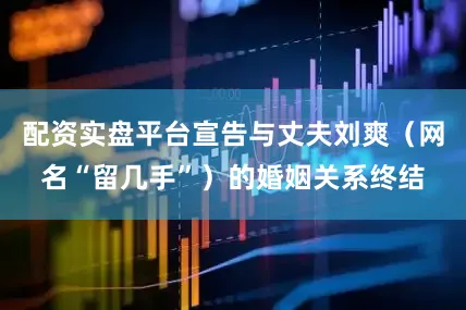 配资实盘平台宣告与丈夫刘爽（网名“留几手”）的婚姻关系终结