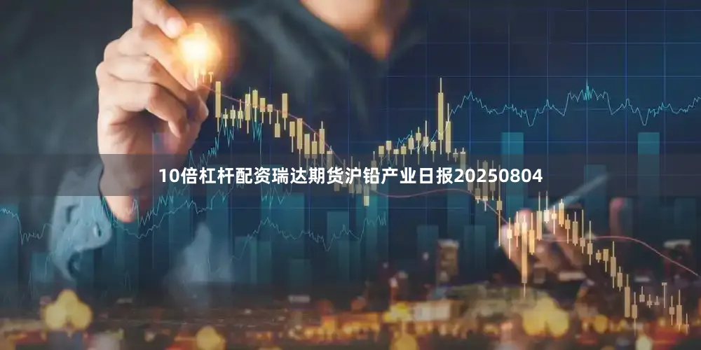 10倍杠杆配资瑞达期货沪铅产业日报20250804