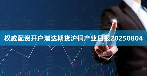 权威配资开户瑞达期货沪铜产业日报20250804