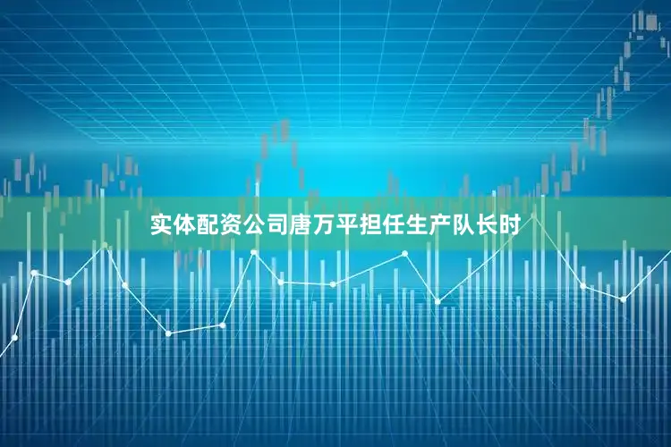 实体配资公司唐万平担任生产队长时