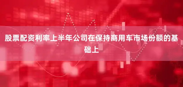 股票配资利率上半年公司在保持商用车市场份额的基础上