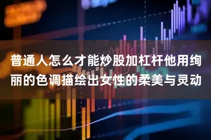 普通人怎么才能炒股加杠杆他用绚丽的色调描绘出女性的柔美与灵动