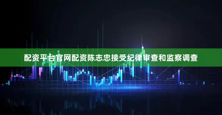 配资平台官网配资陈志忠接受纪律审查和监察调查