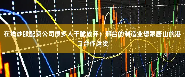 在线炒股配资公司很多人干脆放弃；邢台的制造业想跟唐山的港口合作运货